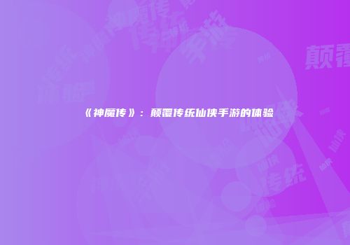 《神魔传》:颠覆传统仙侠手游的体验