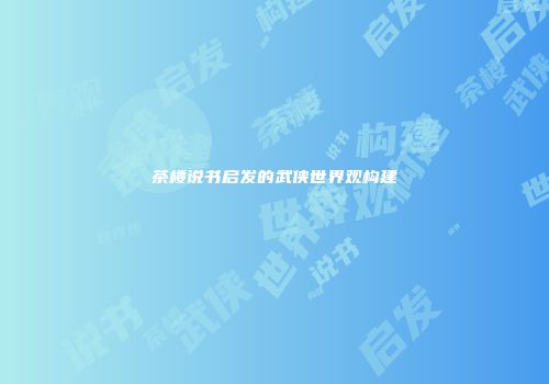 茶楼说书启发的武侠世界观构建