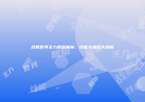 战舰世界主力舰艇解析：性能与地位大揭秘
