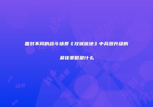 面对不同的战斗场景《攻城掠地》中兵器升级的最佳策略是什么