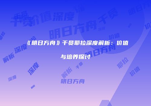 《明日方舟》干员耶拉深度解析：价值与培养探讨