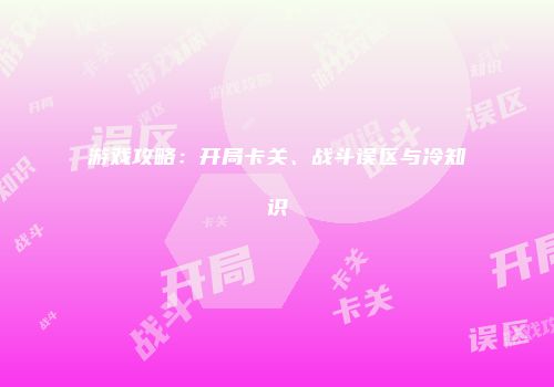 游戏攻略：开局卡关、战斗误区与冷知识