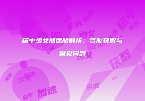 箱中少女加速版解析：资源获取与常见问题