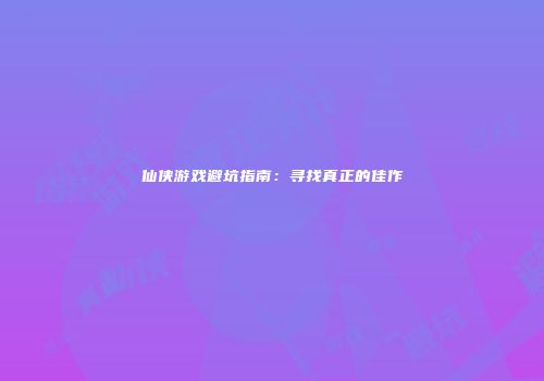 仙侠游戏避坑指南：寻找真正的佳作