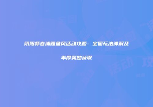 阴阳师春浦鲤鱼风活动攻略：宝图玩法详解及丰厚奖励获取