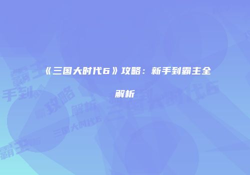 《三国大时代6》攻略：新手到霸主全解析