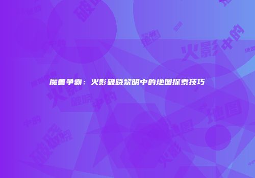 魔兽争霸:火影破晓黎明中的地图探索技巧
