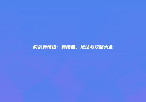 约战新情报：新角色、玩法与攻略大全
