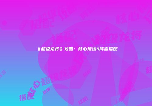 《超级龙将》攻略：核心玩法&阵容搭配