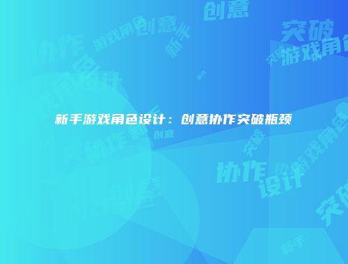新手游戏角色设计：创意协作突破瓶颈