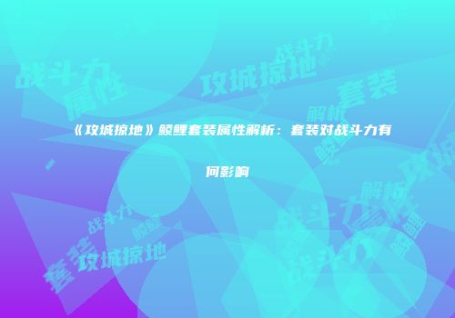 《攻城掠地》鲮鲤套装属性解析：套装对战斗力有何影响