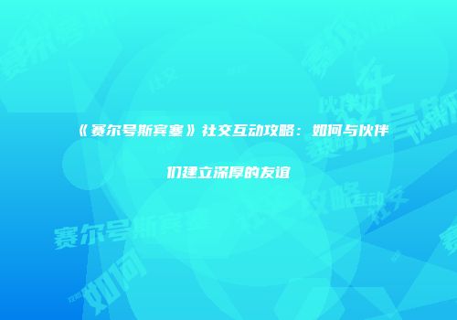 《赛尔号斯宾塞》社交互动攻略：如何与伙伴们建立深厚的友谊