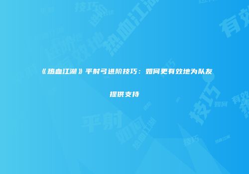 《热血江湖》平射弓进阶技巧：如何更有效地为队友提供支持