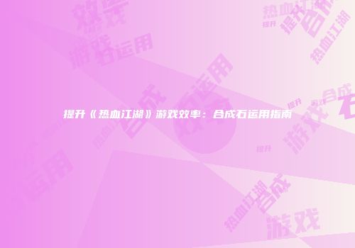 提升《热血江湖》游戏效率:合成石运用指南