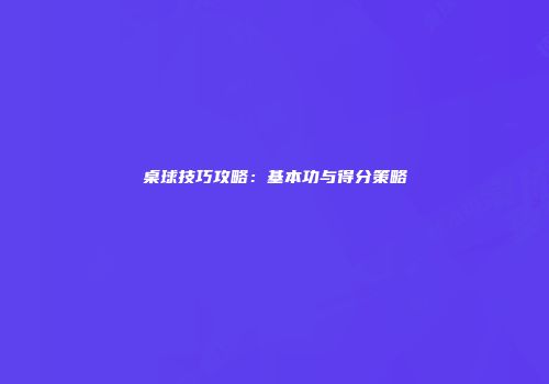 桌球技巧攻略：基本功与得分策略