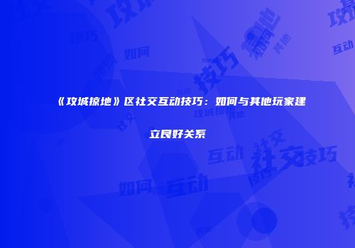 《攻城掠地》区社交互动技巧:如何与其他玩家建立良好关系
