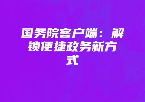 国务院客户端:解锁便捷政务新方式