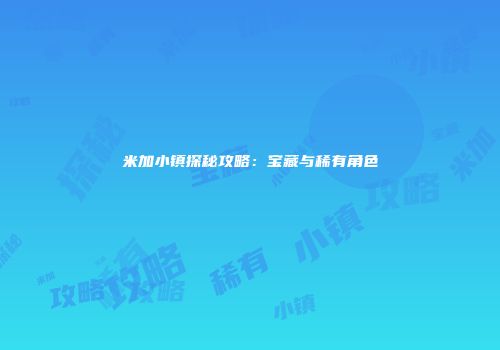 米加小镇探秘攻略：宝藏与稀有角色