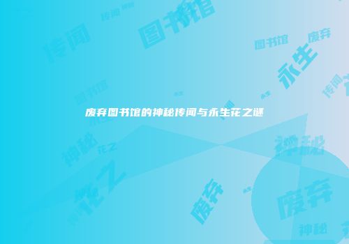 废弃图书馆的神秘传闻与永生花之谜