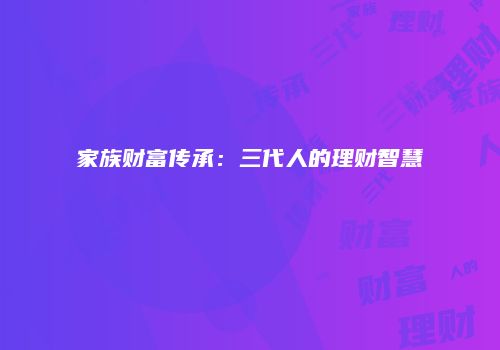 家族财富传承：三代人的理财智慧