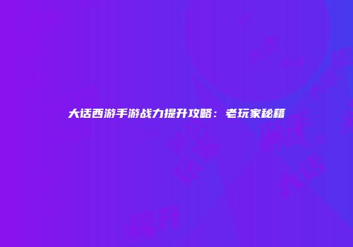 大话西游手游战力提升攻略：老玩家秘籍