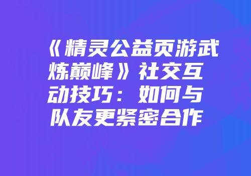 《精灵公益页游武炼巅峰》社交互动技巧:如何与队友更紧密合作