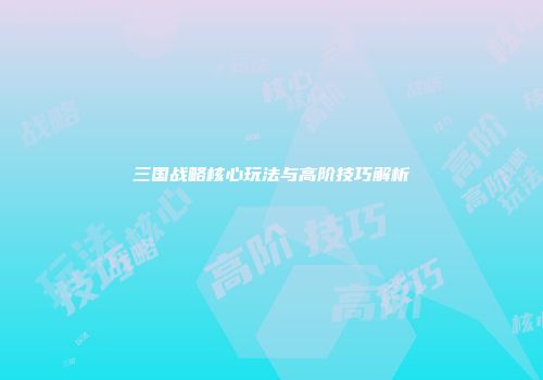 三国战略核心玩法与高阶技巧解析