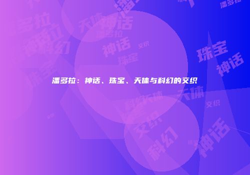 潘多拉：神话、珠宝、天体与科幻的交织