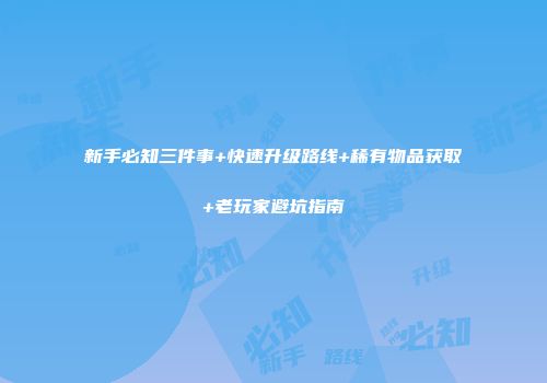 新手必知三件事+快速升级路线+稀有物品获取+老玩家避坑指南