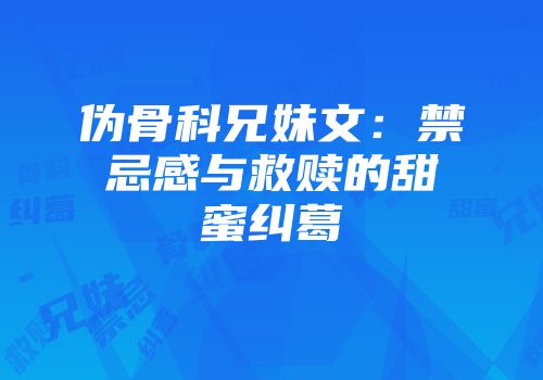 伪骨科兄妹文：禁忌感与救赎的甜蜜纠葛