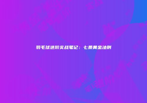 羽毛球进阶实战笔记:七条黄金法则
