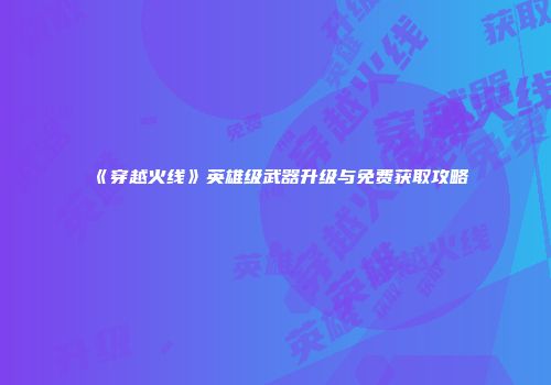 《穿越火线》英雄级武器升级与免费获取攻略