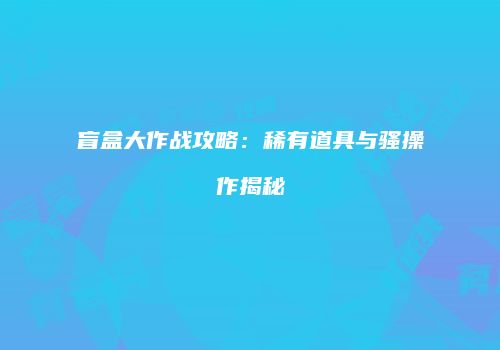 盲盒大作战攻略：稀有道具与骚操作揭秘