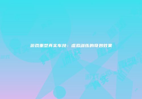 游戏重塑真实车技：虚拟训练的奇妙效果