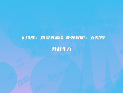 《约战：精灵再临》变强攻略：五招提升战斗力