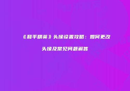 《和平精英》头像设置攻略：如何更改头像及常见问题解答