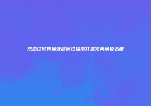 热血江湖转最强剑属性指南打造完美角色必备