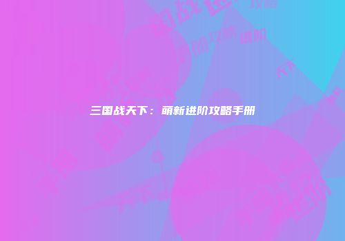 三国战天下：萌新进阶攻略手册