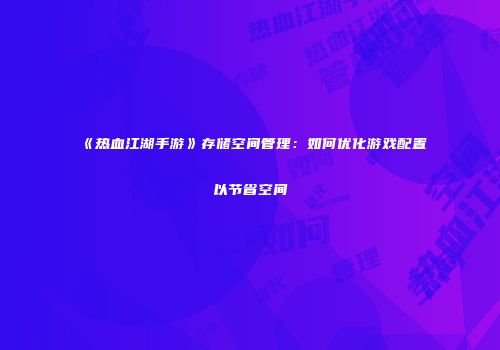 《热血江湖手游》存储空间管理：如何优化游戏配置以节省空间
