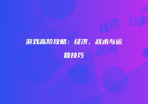 游戏高阶攻略：经济、战术与运营技巧
