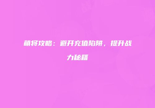 萌将攻略：避开充值陷阱，提升战力秘籍
