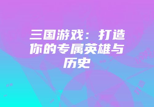 三国游戏：打造你的专属英雄与历史