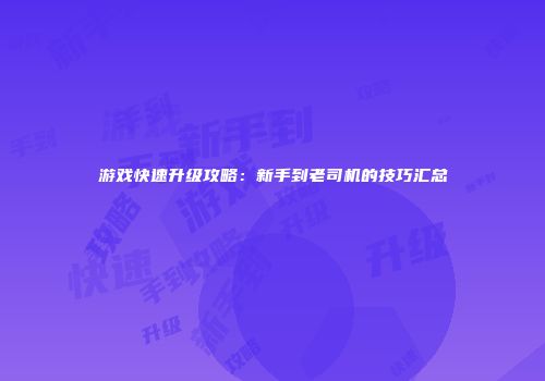 游戏快速升级攻略：新手到老司机的技巧汇总