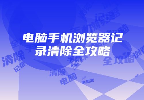 电脑手机浏览器记录清除全攻略
