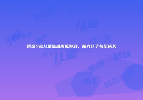 精选5款儿童生活模拟游戏，助力孩子快乐成长