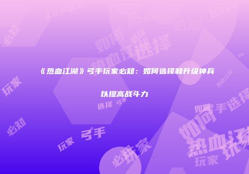 《热血江湖》弓手玩家必知：如何选择和升级神兵以提高战斗力
