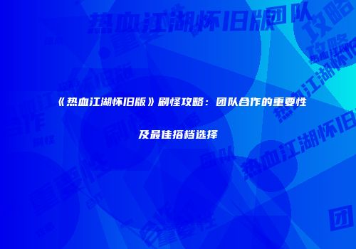 《热血江湖怀旧版》刷怪攻略：团队合作的重要性及最佳搭档选择