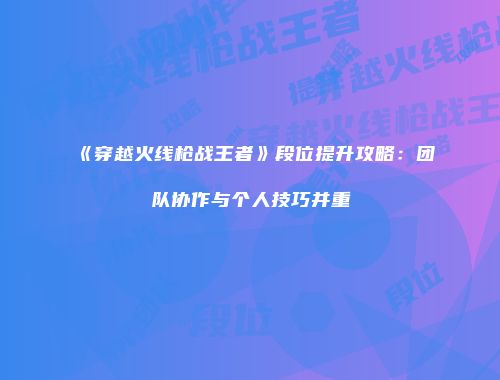 《穿越火线枪战王者》段位提升攻略：团队协作与个人技巧并重