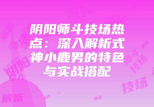 阴阳师斗技场热点：深入解析式神小鹿男的特色与实战搭配