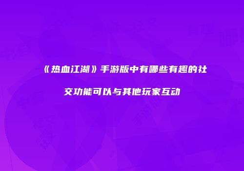 《热血江湖》手游版中有哪些有趣的社交功能可以与其他玩家互动